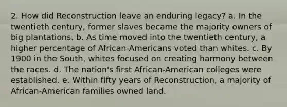 2. How did Reconstruction leave an enduring legacy? a. In the twentieth century, former slaves became the majority owners of big plantations. b. As time moved into the twentieth century, a higher percentage of African-Americans voted than whites. c. By 1900 in the South, whites focused on creating harmony between the races. d. The nation's first African-American colleges were established. e. Within fifty years of Reconstruction, a majority of African-American families owned land.