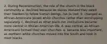 2. During Reconstruction, the role of the church in the black community a. declined because ex-slaves realized they owed their freedom to fellow human beings, not to God. b. changed as African-Americans joined white churches rather than worshipping separately. c. declined as other black-run institutions became more central in African-American life. d. was central, as African-Americans formed their own churches. e. became less important, as northern white churches moved into the South and took in most blacks.