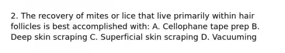 2. The recovery of mites or lice that live primarily within hair follicles is best accomplished with: A. Cellophane tape prep B. Deep skin scraping C. Superficial skin scraping D. Vacuuming