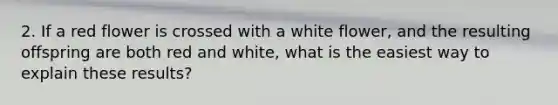 2. If a red flower is crossed with a white flower, and the resulting offspring are both red and white, what is the easiest way to explain these results?