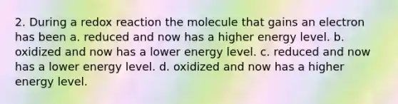 2. During a redox reaction the molecule that gains an electron has been a. reduced and now has a higher energy level. b. oxidized and now has a lower energy level. c. reduced and now has a lower energy level. d. oxidized and now has a higher energy level.