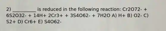 2) __________ is reduced in the following reaction: Cr2O72- + 6S2O32- + 14H+ 2Cr3+ + 3S4O62- + 7H2O A) H+ B) O2- C) S2+ D) Cr6+ E) S4O62-