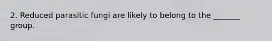 2. Reduced parasitic fungi are likely to belong to the _______ group.