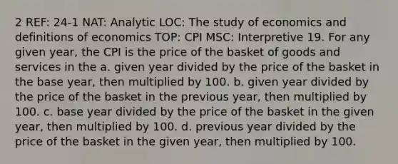 2 REF: 24-1 NAT: Analytic LOC: The study of economics and definitions of economics TOP: CPI MSC: Interpretive 19. For any given year, the CPI is the price of the basket of goods and services in the a. given year divided by the price of the basket in the base year, then multiplied by 100. b. given year divided by the price of the basket in the previous year, then multiplied by 100. c. base year divided by the price of the basket in the given year, then multiplied by 100. d. previous year divided by the price of the basket in the given year, then multiplied by 100.