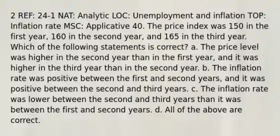 2 REF: 24-1 NAT: Analytic LOC: Unemployment and inflation TOP: Inflation rate MSC: Applicative 40. The price index was 150 in the first year, 160 in the second year, and 165 in the third year. Which of the following statements is correct? a. The price level was higher in the second year than in the first year, and it was higher in the third year than in the second year. b. The inflation rate was positive between the first and second years, and it was positive between the second and third years. c. The inflation rate was lower between the second and third years than it was between the first and second years. d. All of the above are correct.