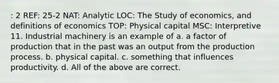 : 2 REF: 25-2 NAT: Analytic LOC: The Study of economics, and definitions of economics TOP: Physical capital MSC: Interpretive 11. Industrial machinery is an example of a. a factor of production that in the past was an output from the production process. b. physical capital. c. something that influences productivity. d. All of the above are correct.