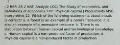 : 2 REF: 25-2 NAT: Analytic LOC: The Study of economics, and definitions of economics TOP: Physical capital | Productivity MSC: Interpretive 12. Which of the following statements about inputs is correct? a. A forest is an example of a natural resource; it is also an example of a renewable resource. b. There is no distinction between human capital and technological knowledge. c. Human capital is a non-produced factor of production. d. Physical capital is a non-produced factor of production.