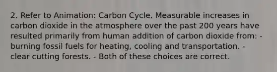 2. Refer to Animation: Carbon Cycle. Measurable increases in carbon dioxide in the atmosphere over the past 200 years have resulted primarily from human addition of carbon dioxide from: - burning fossil fuels for heating, cooling and transportation. - clear cutting forests. - Both of these choices are correct.