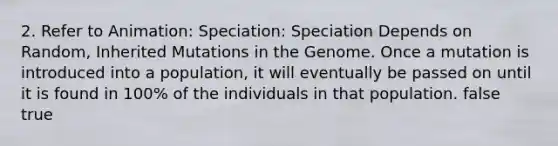 2. Refer to Animation: Speciation: Speciation Depends on Random, Inherited Mutations in the Genome. Once a mutation is introduced into a population, it will eventually be passed on until it is found in 100% of the individuals in that population. false true