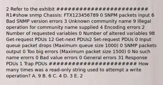 2 Refer to the exhibit ######################## R1#show snmp Chassis: FTX123456789 0 SNPM packets input 6 Bad SNMP version errors 3 Unknown community name 9 Illegal operation for community name supplied 4 Encoding errors 2 Number of requested variables 0 Number of altered variables 98 Get-request PDUs 12 Get-next PDUs2 Set-request PDUs 0 Input queue packet drops (Maximum queue size 1000) 0 SNMP packets output 0 Too big errors (Maximum packet size 1500) 0 No such name erorrs 0 Bad value errors 0 General errors 31 Response PDUs 1 Trap PDUs ####################### How many times was a read-only string used to attempt a write operation? A. 9 B. 6 C. 4 D. 3 E. 2