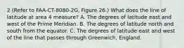 2 (Refer to FAA-CT-8080-2G, Figure 26.) What does the line of latitude at area 4 measure? A. The degrees of latitude east and west of the Prime Meridian. B. The degrees of latitude north and south from the equator. C. The degrees of latitude east and west of the line that passes through Greenwich, England.