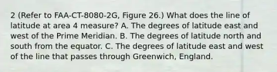 2 (Refer to FAA-CT-8080-2G, Figure 26.) What does the line of latitude at area 4 measure? A. The degrees of latitude east and west of the Prime Meridian. B. The degrees of latitude north and south from the equator. C. The degrees of latitude east and west of the line that passes through Greenwich, England.