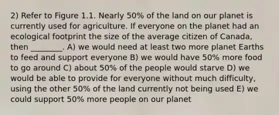 2) Refer to Figure 1.1. Nearly 50% of the land on our planet is currently used for agriculture. If everyone on the planet had an ecological footprint the size of the average citizen of Canada, then ________. A) we would need at least two more planet Earths to feed and support everyone B) we would have 50% more food to go around C) about 50% of the people would starve D) we would be able to provide for everyone without much difficulty, using the other 50% of the land currently not being used E) we could support 50% more people on our planet