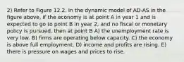 2) Refer to Figure 12.2. In the dynamic model of AD-AS in the figure above, if the economy is at point A in year 1 and is expected to go to point B in year 2, and no fiscal or monetary policy is pursued, then at point B A) the unemployment rate is very low. B) firms are operating below capacity. C) the economy is above full employment. D) income and profits are rising. E) there is pressure on wages and prices to rise.