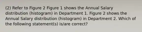 (2) Refer to Figure 2 Figure 1 shows the Annual Salary distribution (histogram) in Department 1. Figure 2 shows the Annual Salary distribution (histogram) in Department 2. Which of the following statement(s) is/are correct?