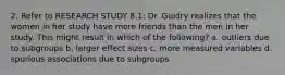 2. Refer to RESEARCH STUDY 8.1: Dr. Guidry realizes that the women in her study have more friends than the men in her study. This might result in which of the following? a. outliers due to subgroups b. larger effect sizes c. more measured variables d. spurious associations due to subgroups