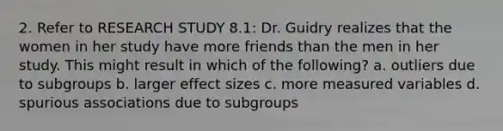 2. Refer to RESEARCH STUDY 8.1: Dr. Guidry realizes that the women in her study have more friends than the men in her study. This might result in which of the following? a. outliers due to subgroups b. larger effect sizes c. more measured variables d. spurious associations due to subgroups