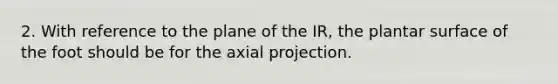 2. With reference to the plane of the IR, the plantar surface of the foot should be for the axial projection.