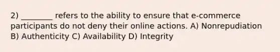 2) ________ refers to the ability to ensure that e-commerce participants do not deny their online actions. A) Nonrepudiation B) Authenticity C) Availability D) Integrity