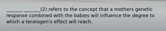 _______ _______(2) refers to the concept that a mothers genetic response combined with the babies will influence the degree to which a teratogen's effect will reach.