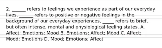 2. ______ refers to feelings we experience as part of our everyday lives, ______ refers to positive or negative feelings in the background of our everyday experiences, _____ refers to brief, but often intense, mental and physiological feeling states. A. Affect; Emotions; Mood B. Emotions; Affect; Mood C. Affect; Mood; Emotions D. Mood; Emotions; Affect