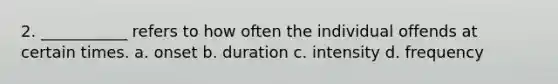 2. ___________ refers to how often the individual offends at certain times. a. onset b. duration c. intensity d. frequency