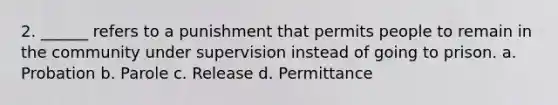 2. ______ refers to a punishment that permits people to remain in the community under supervision instead of going to prison. a. Probation b. Parole c. Release d. Permittance