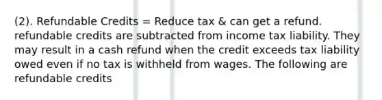 (2). Refundable Credits = Reduce tax & can get a refund. refundable credits are subtracted from income tax liability. They may result in a cash refund when the credit exceeds tax liability owed even if no tax is withheld from wages. The following are refundable credits