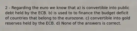 2 - Regarding the euro we know that a) is convertible into public debt held by the ECB. b) is used to to finance the budget deficit of countries that belong to the eurozone. c) convertible into gold reserves held by the ECB. d) None of the answers is correct.