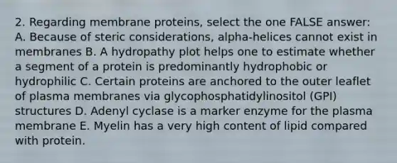 2. Regarding membrane proteins, select the one FALSE answer: A. Because of steric considerations, alpha-helices cannot exist in membranes B. A hydropathy plot helps one to estimate whether a segment of a protein is predominantly hydrophobic or hydrophilic C. Certain proteins are anchored to the outer leaflet of plasma membranes via glycophosphatidylinositol (GPI) structures D. Adenyl cyclase is a marker enzyme for the plasma membrane E. Myelin has a very high content of lipid compared with protein.