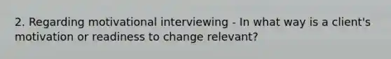 2. Regarding motivational interviewing - In what way is a client's motivation or readiness to change relevant?