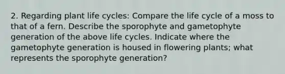 2. Regarding plant life cycles: Compare the life cycle of a moss to that of a fern. Describe the sporophyte and gametophyte generation of the above life cycles. Indicate where the gametophyte generation is housed in flowering plants; what represents the sporophyte generation?