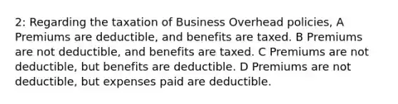 2: Regarding the taxation of Business Overhead policies, A Premiums are deductible, and benefits are taxed. B Premiums are not deductible, and benefits are taxed. C Premiums are not deductible, but benefits are deductible. D Premiums are not deductible, but expenses paid are deductible.