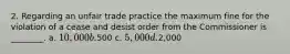 2. Regarding an unfair trade practice the maximum fine for the violation of a cease and desist order from the Commissioner is ________. a. 10,000 b.500 c. 5,000 d.2,000