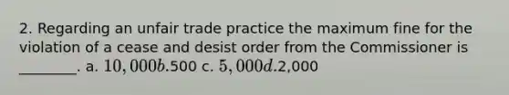 2. Regarding an unfair trade practice the maximum fine for the violation of a cease and desist order from the Commissioner is ________. a. 10,000 b.500 c. 5,000 d.2,000