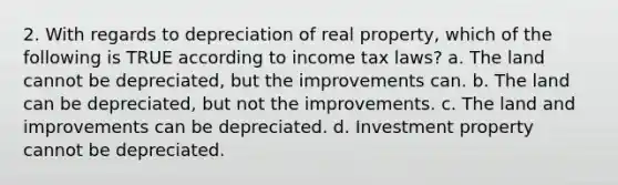 2. With regards to depreciation of real property, which of the following is TRUE according to income tax laws? a. The land cannot be depreciated, but the improvements can. b. The land can be depreciated, but not the improvements. c. The land and improvements can be depreciated. d. Investment property cannot be depreciated.