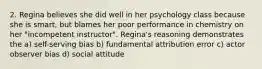 2. Regina believes she did well in her psychology class because she is smart, but blames her poor performance in chemistry on her "incompetent instructor". Regina's reasoning demonstrates the a) self-serving bias b) fundamental attribution error c) actor observer bias d) social attitude