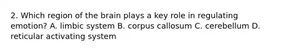 2. Which region of the brain plays a key role in regulating emotion? A. limbic system B. corpus callosum C. cerebellum D. reticular activating system