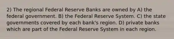 2) The regional Federal Reserve Banks are owned by A) the federal government. B) the Federal Reserve System. C) the state governments covered by each bank's region. D) private banks which are part of the Federal Reserve System in each region.