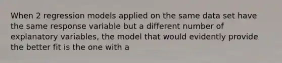 When 2 regression models applied on the same data set have the same response variable but a different number of explanatory variables, the model that would evidently provide the better fit is the one with a