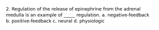 2. Regulation of the release of epinephrine from the adrenal medulla is an example of _____ regulation. a. negative-feedback b. positive-feedback c. neural d. physiologic