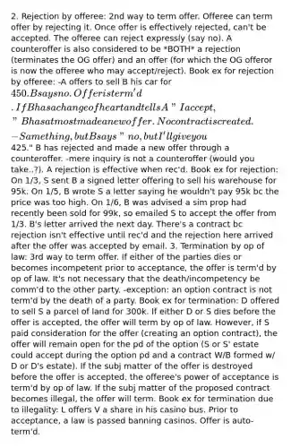 2. Rejection by offeree: 2nd way to term offer. Offeree can term offer by rejecting it. Once offer is effectively rejected, can't be accepted. The offeree can reject expressly (say no). A counteroffer is also considered to be *BOTH* a rejection (terminates the OG offer) and an offer (for which the OG offeror is now the offeree who may accept/reject). Book ex for rejection by offeree: -A offers to sell B his car for 450. B says no. Offer is term'd. If B has a change of heart and tells A "I accept," B has at most made a new offer. No contract is created. -Same thing, but B says "no, but I'll give you425." B has rejected and made a new offer through a counteroffer. -mere inquiry is not a counteroffer (would you take..?). A rejection is effective when rec'd. Book ex for rejection: On 1/3, S sent B a signed letter offering to sell his warehouse for 95k. On 1/5, B wrote S a letter saying he wouldn't pay 95k bc the price was too high. On 1/6, B was advised a sim prop had recently been sold for 99k, so emailed S to accept the offer from 1/3. B's letter arrived the next day. There's a contract bc rejection isn't effective until rec'd and the rejection here arrived after the offer was accepted by email. 3. Termination by op of law: 3rd way to term offer. If either of the parties dies or becomes incompetent prior to acceptance, the offer is term'd by op of law. It's not necessary that the death/incompetency be comm'd to the other party. -exception: an option contract is not term'd by the death of a party. Book ex for termination: D offered to sell S a parcel of land for 300k. If either D or S dies before the offer is accepted, the offer will term by op of law. However, if S paid consideration for the offer (creating an option contract), the offer will remain open for the pd of the option (S or S' estate could accept during the option pd and a contract W/B formed w/ D or D's estate). If the subj matter of the offer is destroyed before the offer is accepted, the offeree's power of acceptance is term'd by op of law. If the subj matter of the proposed contract becomes illegal, the offer will term. Book ex for termination due to illegality: L offers V a share in his casino bus. Prior to acceptance, a law is passed banning casinos. Offer is auto-term'd.