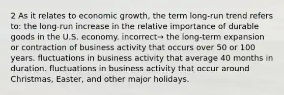 2 As it relates to economic growth, the term long-run trend refers to: the long-run increase in the relative importance of durable goods in the U.S. economy. incorrect→ the long-term expansion or contraction of business activity that occurs over 50 or 100 years. fluctuations in business activity that average 40 months in duration. fluctuations in business activity that occur around Christmas, Easter, and other major holidays.