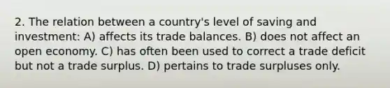 2. The relation between a country's level of saving and investment: A) affects its trade balances. B) does not affect an open economy. C) has often been used to correct a trade deficit but not a trade surplus. D) pertains to trade surpluses only.