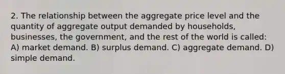 2. The relationship between the aggregate price level and the quantity of aggregate output demanded by households, businesses, the government, and the rest of the world is called: A) market demand. B) surplus demand. C) aggregate demand. D) simple demand.