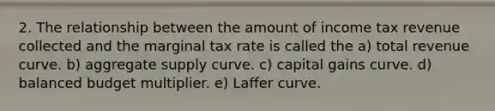 2. The relationship between the amount of income tax revenue collected and the marginal tax rate is called the a) total revenue curve. b) aggregate supply curve. c) capital gains curve. d) balanced budget multiplier. e) Laffer curve.