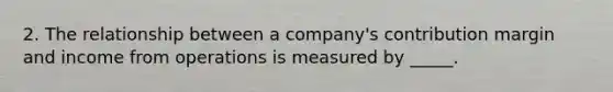 2. The relationship between a company's contribution margin and income from operations is measured by _____.