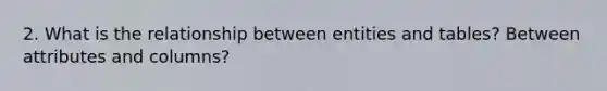 2. What is the relationship between entities and tables? Between attributes and columns?