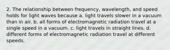 2. The relationship between frequency, wavelength, and speed holds for light waves because a. light travels slower in a vacuum than in air. b. all forms of electromagnetic radiation travel at a single speed in a vacuum. c. light travels in straight lines. d. different forms of electromagnetic radiation travel at different speeds.