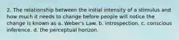 2. The relationship between the initial intensity of a stimulus and how much it needs to change before people will notice the change is known as a. Weber's Law. b. introspection. c. conscious inference. d. the perceptual horizon.